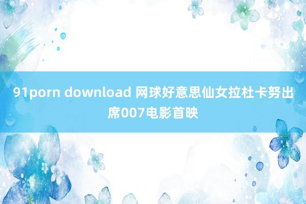 91porn download 网球好意思仙女拉杜卡努出席007电影首映