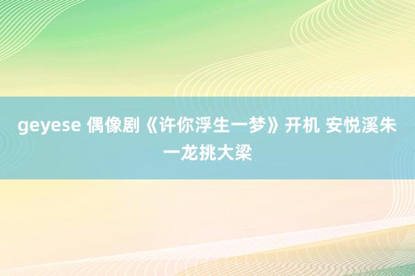 geyese 偶像剧《许你浮生一梦》开机 安悦溪朱一龙挑大梁