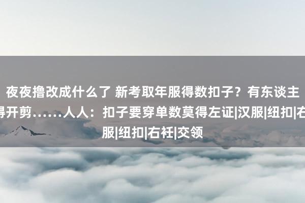 夜夜撸改成什么了 新考取年服得数扣子？有东谈主买完吓得开剪……人人：扣子要穿单数莫得左证|汉服|纽扣|右衽|交领