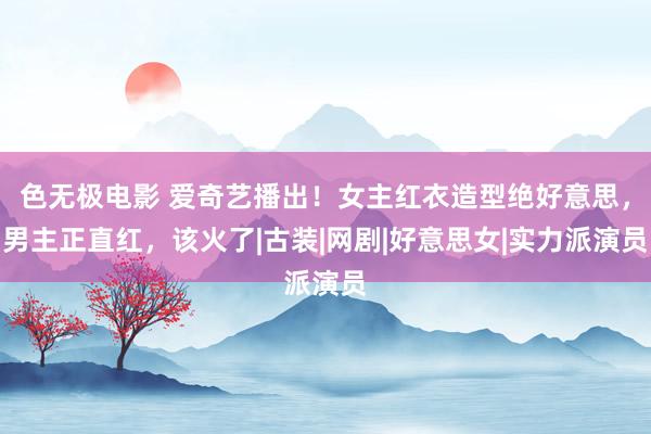 色无极电影 爱奇艺播出！女主红衣造型绝好意思，男主正直红，该火了|古装|网剧|好意思女|实力派演员