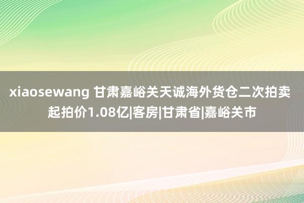 xiaosewang 甘肃嘉峪关天诚海外货仓二次拍卖 起拍价1.08亿|客房|甘肃省|嘉峪关市