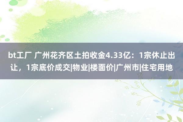 bt工厂 广州花齐区土拍收金4.33亿：1宗休止出让，1宗底价成交|物业|楼面价|广州市|住宅用地