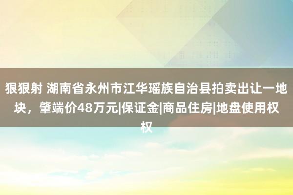 狠狠射 湖南省永州市江华瑶族自治县拍卖出让一地块，肇端价48万元|保证金|商品住房|地盘使用权