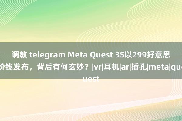 调教 telegram Meta Quest 3S以299好意思元价钱发布，背后有何玄妙？|vr|耳机|ar|插孔|meta|quest