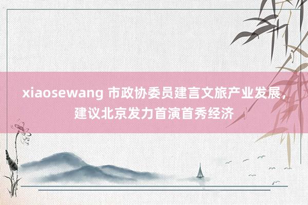 xiaosewang 市政协委员建言文旅产业发展，建议北京发力首演首秀经济