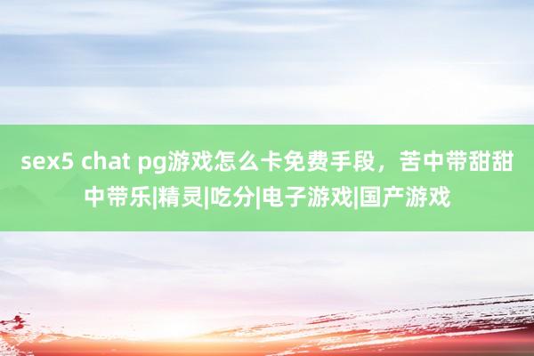 sex5 chat pg游戏怎么卡免费手段，苦中带甜甜中带乐|精灵|吃分|电子游戏|国产游戏