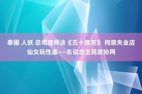 泰國 人妖 总司理师法《五十度灰》 拘禁失业店仙女玩性虐——东说念主民政协网