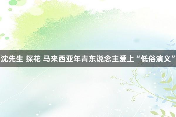 沈先生 探花 马来西亚年青东说念主爱上“低俗演义”