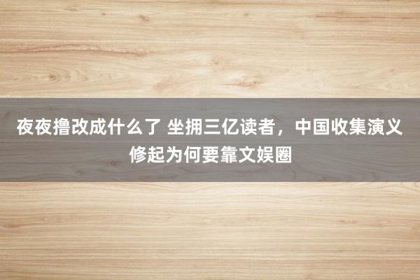 夜夜撸改成什么了 坐拥三亿读者，中国收集演义修起为何要靠文娱圈