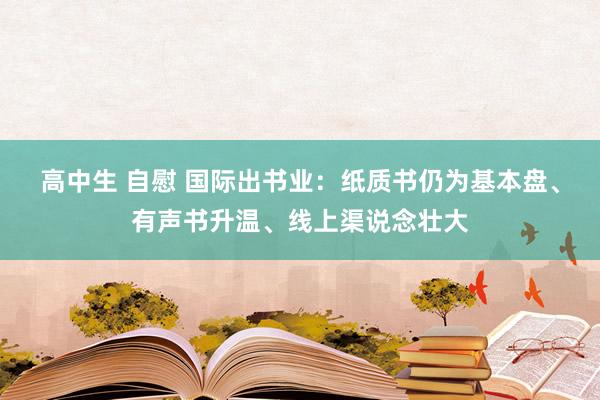 高中生 自慰 国际出书业：纸质书仍为基本盘、有声书升温、线上渠说念壮大