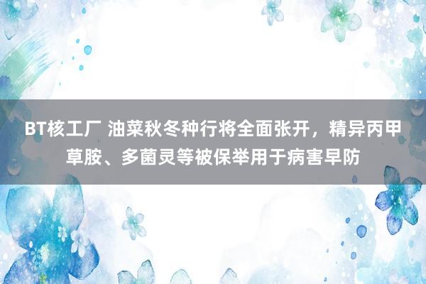 BT核工厂 油菜秋冬种行将全面张开，精异丙甲草胺、多菌灵等被保举用于病害早防