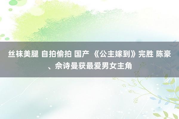 丝袜美腿 自拍偷拍 国产 《公主嫁到》完胜 陈豪、佘诗曼获最爱男女主角