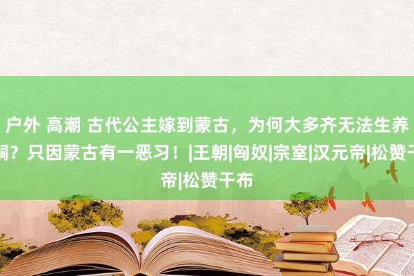 户外 高潮 古代公主嫁到蒙古，为何大多齐无法生养子嗣？只因蒙古有一恶习！|王朝|匈奴|宗室|汉元帝|松赞干布