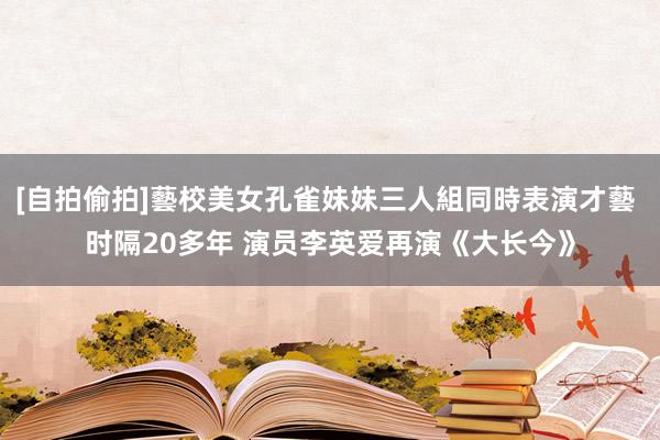 [自拍偷拍]藝校美女孔雀妹妹三人組同時表演才藝 时隔20多年 演员李英爱再演《大长今》