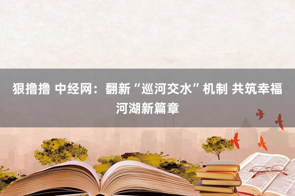 狠撸撸 中经网：翻新“巡河交水”机制 共筑幸福河湖新篇章