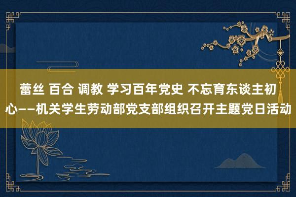 蕾丝 百合 调教 学习百年党史 不忘育东谈主初心——机关学生劳动部党支部组织召开主题党日活动