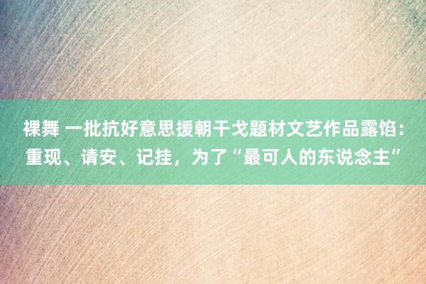 裸舞 一批抗好意思援朝干戈题材文艺作品露馅：重现、请安、记挂，为了“最可人的东说念主”